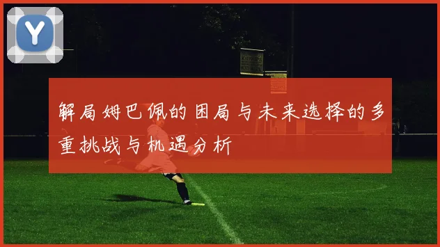 解局姆巴佩的困局与未来选择的多重挑战与机遇分析