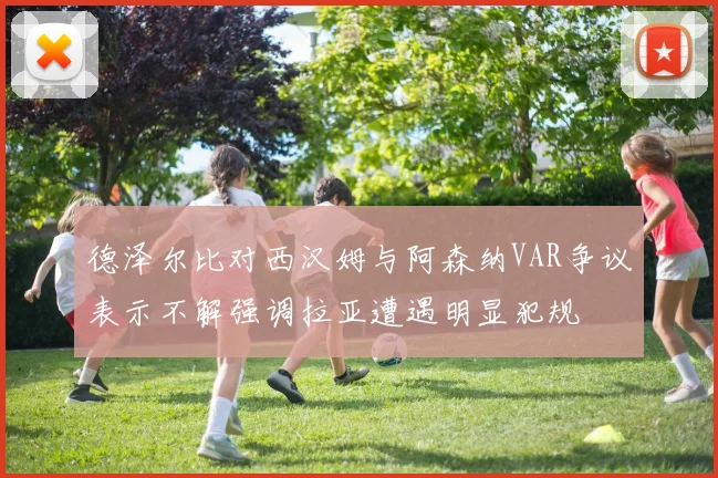 德泽尔比对西汉姆与阿森纳VAR争议表示不解强调拉亚遭遇明显犯规