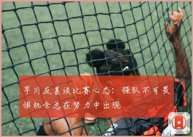 早川友基谈比赛心态：强队不可畏惧机会总在努力中出现