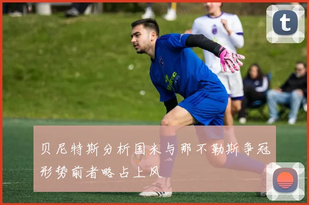 贝尼特斯分析国米与那不勒斯争冠形势前者略占上风