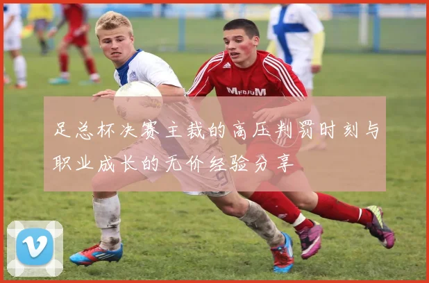 足总杯决赛主裁的高压判罚时刻与职业成长的无价经验分享