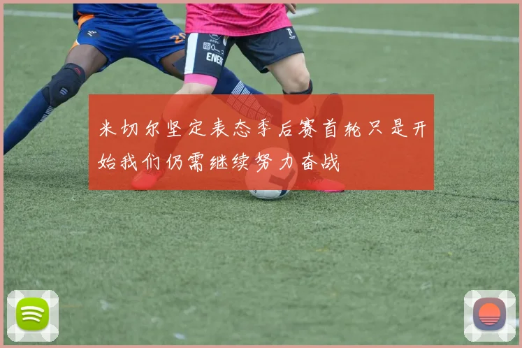 米切尔坚定表态季后赛首轮只是开始我们仍需继续努力奋战