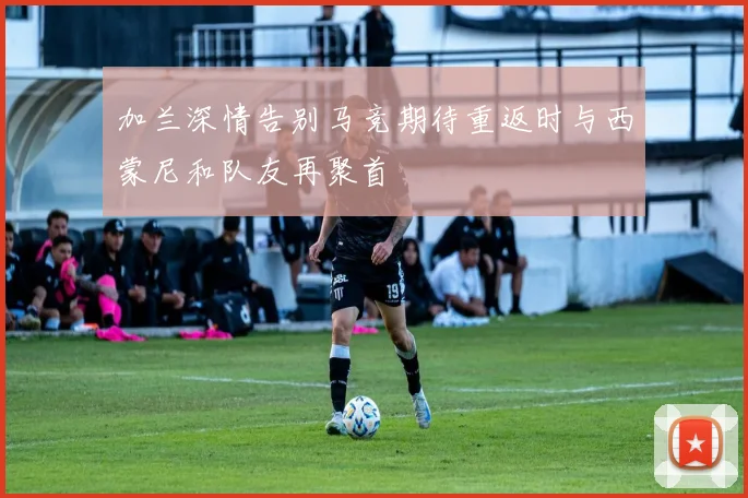 加兰深情告别马竞期待重返时与西蒙尼和队友再聚首
