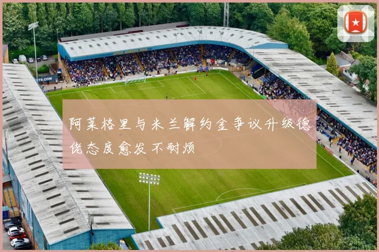 阿莱格里与米兰解约金争议升级德佬态度愈发不耐烦