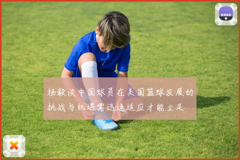 杨毅谈中国球员在美国篮球发展的挑战与机遇需迅速适应才能立足