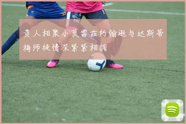 贵人相聚小莫雷兹约翰逊与达斯蒂梅师徒情深紧紧相拥