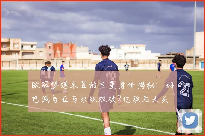 欧冠梦想未圆的巨星身价揭秘：姆巴佩与亚马尔双双破2亿欧元大关