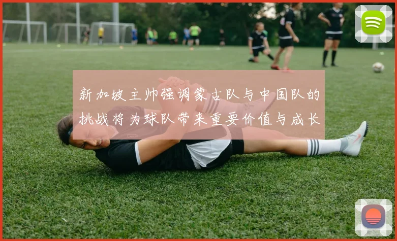 新加坡主帅强调蒙古队与中国队的挑战将为球队带来重要价值与成长机会