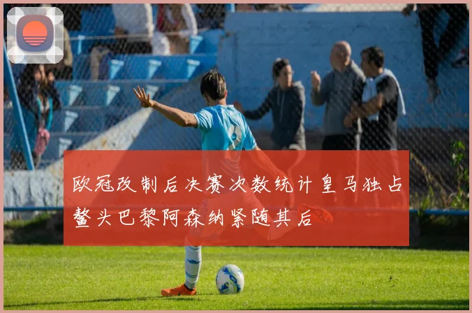 欧冠改制后决赛次数统计皇马独占鳌头巴黎阿森纳紧随其后