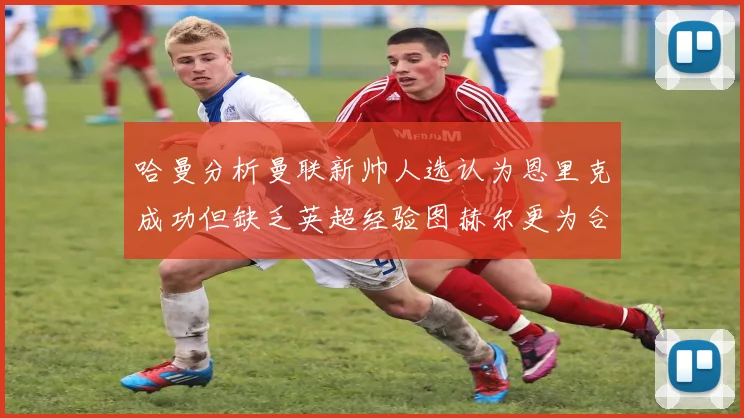 哈曼分析曼联新帅人选认为恩里克成功但缺乏英超经验图赫尔更为合适