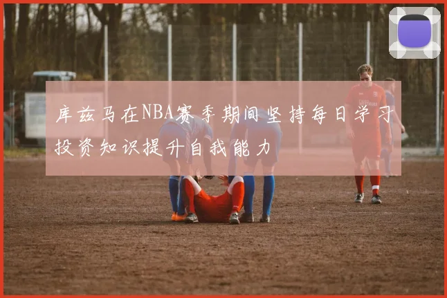 库兹马在NBA赛季期间坚持每日学习投资知识提升自我能力