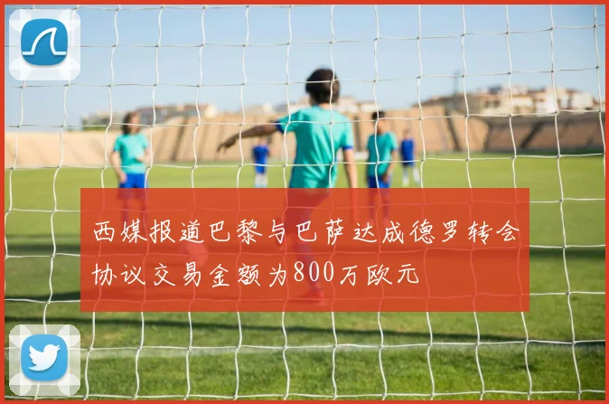 西媒报道巴黎与巴萨达成德罗转会协议交易金额为800万欧元